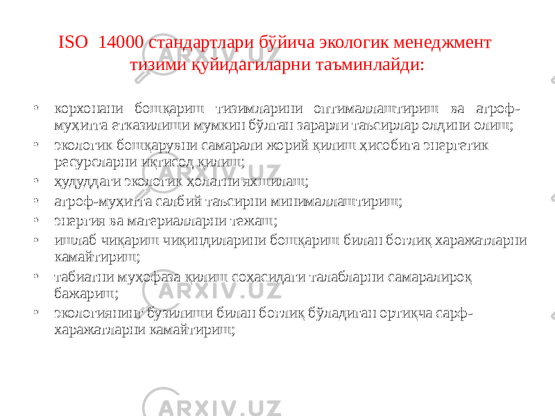 ISO 14000 стандартлари бўйича экологик менеджмент тизими қуйидагиларни таъминлайди: • корхонани бошқариш тизимларини оптималлаштириш ва атроф- муҳитга етказилиши мумкин бўлган зарарли таъсирлар олдини олиш; • экологик бошқарувни самарали жорий қилиш ҳисобига энергетик ресурсларни иқтисод қилиш; • ҳудуддаги экологик ҳолатни яхшилаш; • атроф-муҳитга салбий таъсирни минималлаштириш; • энергия ва материалларни тежаш; • ишлаб чиқариш чиқиндиларини бошқариш билан боғлиқ харажатларни камайтириш; • табиатни муҳофаза қилиш соҳасидаги талабларни самаралироқ бажариш; • экологиянинг бузилиши билан боғлиқ бўладиган ортиқча сарф- харажатларни камайтириш; 