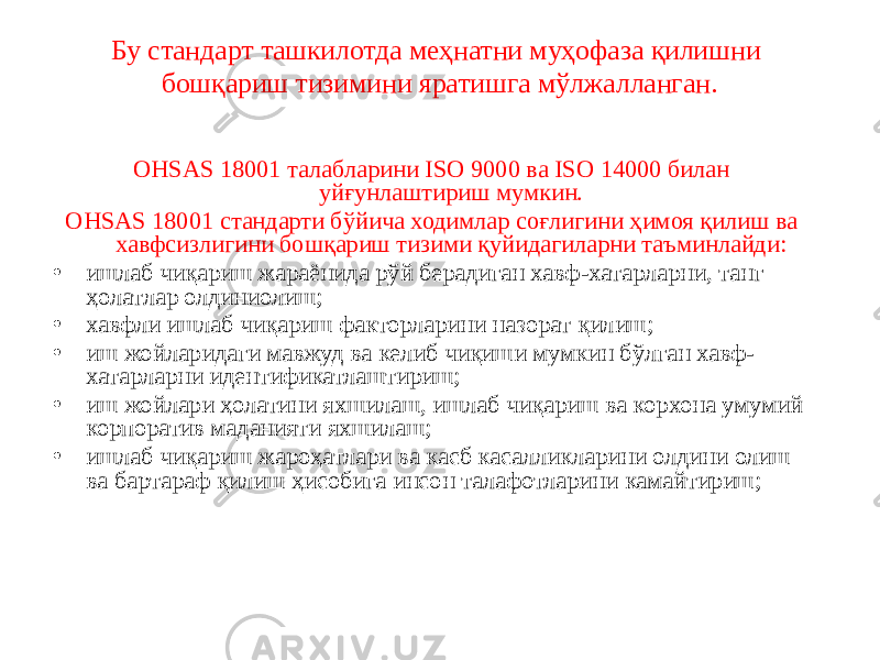 Бу стандарт ташкилотда меҳнатни муҳофаза қилишни бошқариш тизимини яратишга мўлжалланган. ОНSАS 18001 талабларини ISO 9000 ва ISO 14000 билан уйғунлаштириш мумкин. ОНSАS 18001 стандарти бўйича ходимлар соғлигини ҳимоя қилиш ва хавфсизлигини бошқариш тизими қуйидагиларни таъминлайди: • ишлаб чиқариш жараёнида рўй берадиган хавф-хатарларни, танг ҳолатлар олдиниолиш; • хавфли ишлаб чиқариш факторларини назорат қилиш; • иш жойларидаги мавжуд ва келиб чиқиши мумкин бўлган хавф- хатарларни идентификатлаштириш; • иш жойлари ҳолатини яхшилаш, ишлаб чиқариш ва корхона умумий корпоратив маданияти яхшилаш; • ишлаб чиқариш жароҳатлари ва касб касалликларини олдини олиш ва бартараф қилиш ҳисобига инсон талафотларини камайтириш; 