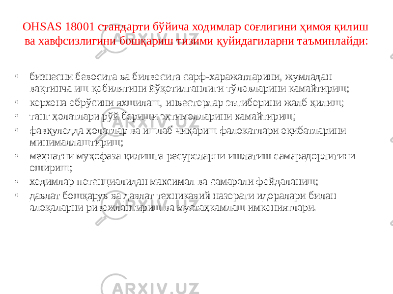 ОНSАS 18001 стандарти бўйича ходимлар соғлигини ҳимоя қилиш ва хавфсизлигини бошқариш тизими қуйидагиларни таъминлайди: • бизнесни бевосита ва билвосита сарф-харажатларини, жумладан вақтинча иш қобилятини йўқотилганлиги тўловларини камайтириш; • корхона обрўсини яхшилаш, инвесторлар эътиборини жалб қилиш; • танг ҳолатлари рўй бериши эҳтимолларини камайтириш; • фавқулодда ҳолатлар ва ишлаб чиқариш фалокатлари оқибатларини минималлаштириш; • меҳнатни муҳофаза қилишга ресурсларни ишлатиш самарадорлигини ошириш; • ходимлар потенциалидан максимал ва самарали фойдаланиш; • давлат бошқарув ва давлат техникавий назорати идоралари билан алоқаларни ривожлантириш ва мустаҳкамлаш имкониятлари. 