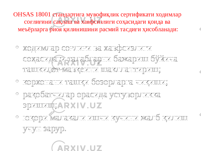 ОНSАS 18001 стандартига мувофиқлик сертификати ходимлар соғлиғини сақлаш ва хавфсизлиги соҳасидаги қоида ва меъёрларга риоя қилинишини расмий тасдиғи ҳисобланади: • ходимлар соғлиғи ва хавфсизлиги соҳасидаги талабларни бажариш бўйича ташкилот мавқеини шакллантириш; • корхонани ташқи бозорларга чиқиши; • рақобатчилар орасида устуворликка эришиш; • юқори малакали ишчи кучини жалб қилиш учун зарур. 