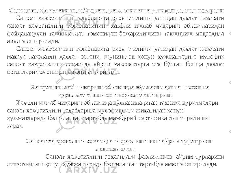   Саноат хавфсизлиги талабларига риоя этилиши устидан давлат назорати Саноат хавфсизлиги талабларига риоя этилиши устидан давлат назорати саноат хавфсизлиги талабларининг хавфли ишлаб чиқариш объектларидан фойдаланувчи ташкилотлар томонидан бажарилишини текшириш мақсадида амалга оширилади. Саноат хавфсизлиги талабларига риоя этилиши устидан давлат назорати махсус ваколатли давлат органи, шунингдек қонун ҳужжатларига мувофиқ саноат хавфсизлиги соҳасида айрим ваколатларга эга бўлган бошқа давлат органлари томонидан амалга оширилади.   Хавфли ишлаб чиқариш объектида қўлланиладиган техника қурилмаларини сертификатлаштириш. Хавфли ишлаб чиқариш объектида қўлланиладиган техника қурилмалари саноат хавфсизлиги талабларига мувофиқлиги жиҳатидан қонун ҳужжатларида белгиланган тартибда мажбурий сертификатлаштирилиши керак. Саноат хавфсизлиги соҳасидаги фаолиятнинг айрим турларини лицензиялаш Саноат хавфсизлиги соҳасидаги фаолиятнинг айрим турларини лицензиялаш қонун ҳужжатларида белгиланган тартибда амалга оширилади. 