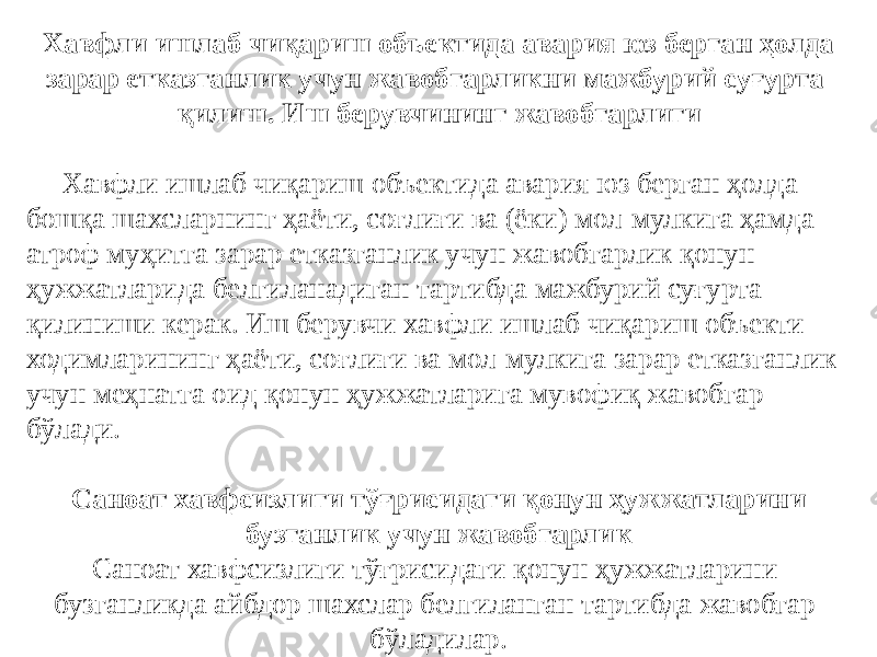   Хавфли ишлаб чиқариш объектида авария юз берган ҳолда зарар етказганлик учун жавобгарликни мажбурий суғурта қилиш. Иш берувчининг жавобгарлиги Хавфли ишлаб чиқариш объектида авария юз берган ҳолда бошқа шахсларнинг ҳаёти, соғлиғи ва (ёки) мол-мулкига ҳамда атроф муҳитга зарар етказганлик учун жавобгарлик қонун ҳужжатларида белгиланадиган тартибда мажбурий суғурта қилиниши керак. Иш берувчи хавфли ишлаб чиқариш объекти ходимларининг ҳаёти, соғлиғи ва мол-мулкига зарар етказганлик учун меҳнатга оид қонун ҳужжатларига мувофиқ жавобгар бўлади.   Саноат хавфсизлиги тўғрисидаги қонун ҳужжатларини бузганлик учун жавобгарлик Саноат хавфсизлиги тўғрисидаги қонун ҳужжатларини бузганликда айбдор шахслар белгиланган тартибда жавобгар бўладилар. 