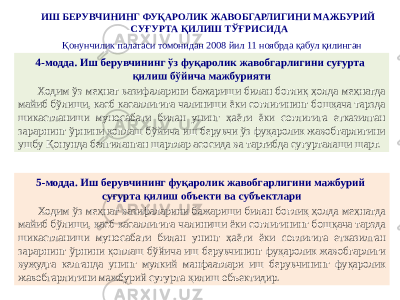 ИШ БЕРУВЧИНИНГ ФУҚАРОЛИК ЖАВОБГАРЛИГИНИ МАЖБУРИЙ СУҒУРТА ҚИЛИШ ТЎҒРИСИДА Қонунчилик палатаси томонидан 2008 йил 11 ноябрда қабул қилинган 4-модда. Иш берувчининг ўз фуқаролик жавобгарлигини суғурта қилиш бўйича мажбурияти Ходим ўз меҳнат вазифаларини бажариши билан боғлиқ ҳолда меҳнатда майиб бўлиши, касб касаллигига чалиниши ёки соғлиғининг бошқача тарзда шикастланиши муносабати билан унинг ҳаёти ёки соғлиғига етказилган зарарнинг ўрнини қоплаш бўйича иш берувчи ўз фуқаролик жавобгарлигини ушбу Қонунда белгиланган шартлар асосида ва тартибда суғурталаши шарт. 5-модда. Иш берувчининг фуқаролик жавобгарлигини мажбурий суғурта қилиш объекти ва субъектлари Ходим ўз меҳнат вазифаларини бажариши билан боғлиқ ҳолда меҳнатда майиб бўлиши, касб касаллигига чалиниши ёки соғлиғининг бошқача тарзда шикастланиши муносабати билан унинг ҳаёти ёки соғлиғига етказилган зарарнинг ўрнини қоплаш бўйича иш берувчининг фуқаролик жавобгарлиги вужудга келганда унинг мулкий манфаатлари иш берувчининг фуқаролик жавобгарлигини мажбурий суғурта қилиш объектидир. 