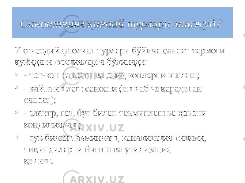 Саноатнинг қандай турлари мавжуд?  Иқтисодий фаолият турлари бўйича саноат тармоғи қуйидаги секцияларга бўлинади: • - тоғ-кон саноати ва очиқ конларни ишлаш; • - қайта ишлаш саноати (ишлаб чиқарадиган саноат); • - электр, газ, буғ билан таъминлаш ва ҳавони кондициялаш; • - сув билан таъминлаш, канализация тизими, чиқиндиларни йиғиш ва утилизация қилиш.                                                   