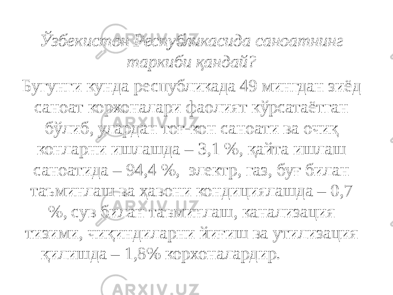 Ўзбекистон Республикасида саноатнинг таркиби қандай?  Бугунги кунда республикада 49 мингдан зиёд саноат корхоналари фаолият кўрсатаётган бўлиб, улардан тоғ-кон саноати ва очиқ конларни ишлашда – 3,1 %, қайта ишлаш саноатида – 94,4 %,  электр, газ, буғ билан таъминлаш ва ҳавони кондициялашда – 0,7 %, сув билан таъминлаш, канализация тизими, чиқиндиларни йиғиш ва утилизация қилишда – 1,8% корхоналардир.                