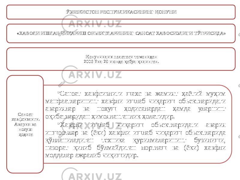 ЎЗБЕКИСТОН РЕСПУБЛИКАСИНИНГ ҚОНУНИ «ХАВФЛИ ИШЛАБ ЧИҚАРИШ ОБЪЕКТЛАРИНИНГ САНОАТ ХАВФСИЗЛИГИ ТЎҒРИСИДА» Қонунчилик палатаси томонидан 2006 йил 29 июнда қабул қилинган. • Саноат хавфсизлиги шахс ва жамият ҳаётий муҳим манфаатларининг хавфли ишлаб чиқариш объектларидаги авариялар ва нохуш ҳодисалардан ҳамда уларнинг оқибатларидан ҳимояланганлик ҳолатидир. • Хавфли ишлаб чиқариш объектларидаги авария иншоотлар ва (ёки) хавфли ишлаб чиқариш объектларида қўлланиладиган техника қурилмаларининг бузилиши, назорат қилиб бўлмайдиган портлаш ва (ёки) хавфли моддалар ажралиб чиқишидир.Саноат хавфсизлиги. Авария ва нохуш ҳодиса 