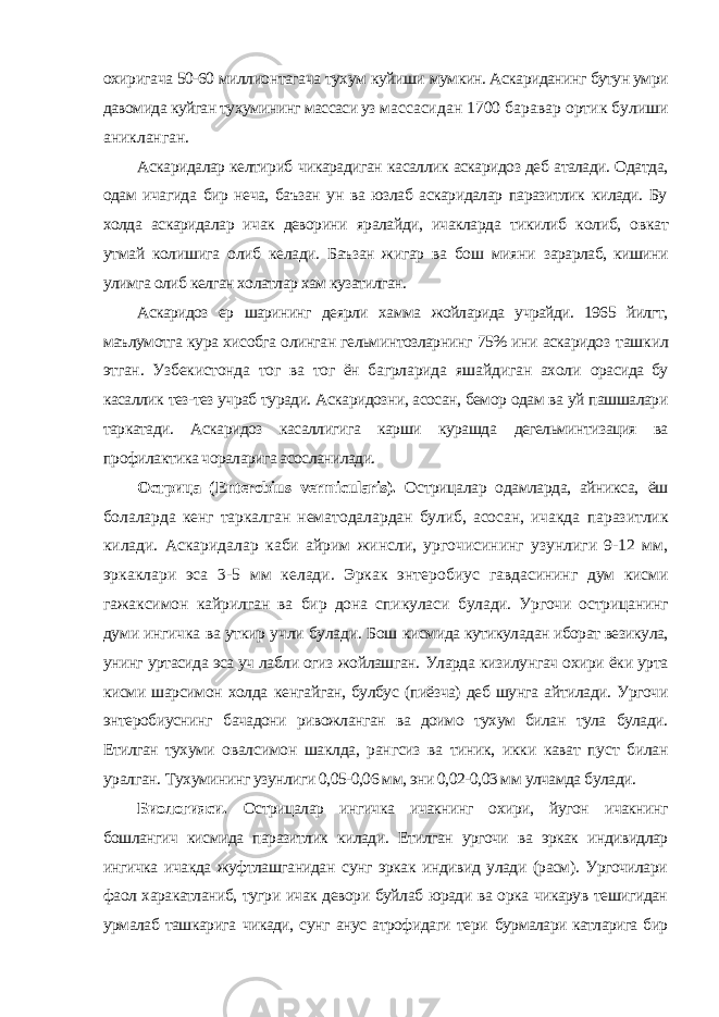 охиригача 50-60 миллионтагача тухум куйиши мумкин. Аскариданинг бутун умри давомида куйган тухумининг массаси уз массасидан 1700 баравар ортик булиши аникланган. Аскаридалар келтириб чикарадиган касаллик аскаридоз деб аталади. Одатда, одам ичагида бир неча, баъзан ун ва юзлаб аскаридалар паразитлик килади. Бу холда аскаридалар ичак деворини яралайди, ичакларда тикилиб колиб, овкат утмай колишига олиб келади. Баъзан жигар ва бош мияни зарарлаб, кишини улимга олиб келган холатлар хам кузатилган. Аскаридоз ер шарининг деярли хамма жойларида учрайди. 1965 йилгт, маълумотга кура хисобга олинган гельминтозларнинг 75% ини аскаридоз ташкил этган. Узбекистонда тог ва тог ён багрларида яшайдиган ахоли орасида бу касаллик тез-тез учраб туради. Аскаридозни, асосан, бемор одам ва уй пашшалари таркатади. Аскаридоз касаллигига карши курашда дегельминтизация ва профилактика чораларига асосланилади. Острица ( Enterobius vermicularis ). Острицалар одамларда, айникса, ёш болаларда кенг таркалган нематодалардан булиб, асосан, ичакда паразитлик килади. Аскаридалар каби айрим жинсли, ургочисининг узунлиги 9-12 мм, эркаклари эса 3-5 мм келади. Эркак энтеробиус гавдасининг дум кисми гажаксимон кайрилган ва бир дона спикуласи булади. Ургочи острицанинг думи ингичка ва уткир учли булади. Бош кисмида кутикуладан иборат везикула, унинг уртасида эса уч лабли огиз жойлашган. Уларда кизилунгач охири ёки урта кисми шарсимон холда кенгайган, булбус (пиёзча) деб шунга айтилади. Ургочи энтеробиуснинг бачадони ривожланган ва доимо тухум билан тула булади. Етилган тухуми овалсимон шаклда, рангсиз ва тиник, икки кават пуст билан уралган. Тухумининг узунлиги 0,05-0,06 мм, эни 0,02-0,03 мм улчамда булади. Биологияси. Острицалар ингичка ичакнинг охири, йугон ичакнинг бошлангич кисмида паразитлик килади. Етилган ургочи ва эркак индивидлар ингичка ичакда жуфтлашганидан сунг эркак индивид улади (расм). Ургочилари фаол харакатланиб, тугри ичак девори буйлаб юради ва орка чикарув тешигидан урмалаб ташкарига чикади, сунг анус атрофидаги тери бурмалари катларига бир 