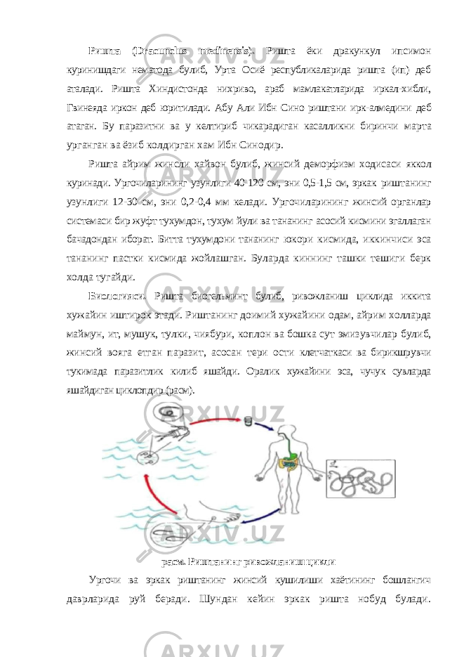 Ришта ( Dracunclus medinensis ). Ришта ёки дракункул ипсимон куринишдаги нематода булиб, Урта Осиё республикаларида ришта (ип) деб аталади. Ришта Хиндистонда нихриво, араб мамлакатларида иркал-хибли, Гвинеяда иркон деб юритилади. Абу Али Ибн Сино риштани ирк-алмедини деб атаган. Бу паразитни ва у келтириб чикарадиган касалликни биринчи марта урганган ва ёзиб колдирган хам Ибн Синодир. Ришта айрим жинсли хайвон булиб, жинсий деморфизм ходисаси яккол куринади. Ургочиларининг узунлиги 40-120 см, эни 0,5-1,5 см, эркак риштанинг узунлиги 12-30 см, эни 0,2-0,4 мм келади. Ургочиларининг жинсий органлар системаси бир жуфт тухумдон, тухум йули ва тананинг асосий кисмини эгаллаган бачадондан иборат. Битта тухумдони тананинг юкори кисмида, иккинчиси эса тананинг пастки кисмида жойлашган. Буларда киннинг ташки тешиги берк холда тугайди. Биологияси. Ришта биогельминт булиб, ривожланиш циклида иккита хужайин иштирок этади. Риштанинг доимий хужайини одам, айрим холларда маймун, ит, мушук, тулки, чиябури, коплон ва бошка сут эмизувчилар булиб, жинсий вояга етган паразит, асосан тери ости клетчаткаси ва бирикшрувчи тукимада паразитлик килиб яшайди. Оралик хужайини эса, чучук сувларда яшайдиган циклопдир (расм). расм. Риштанинг ривожланиш цикли Ургочи ва эркак риштанинг жинсий кушилиши хаётининг бошлангич даврларида руй беради. Шундан кейин эркак ришта нобуд булади. 