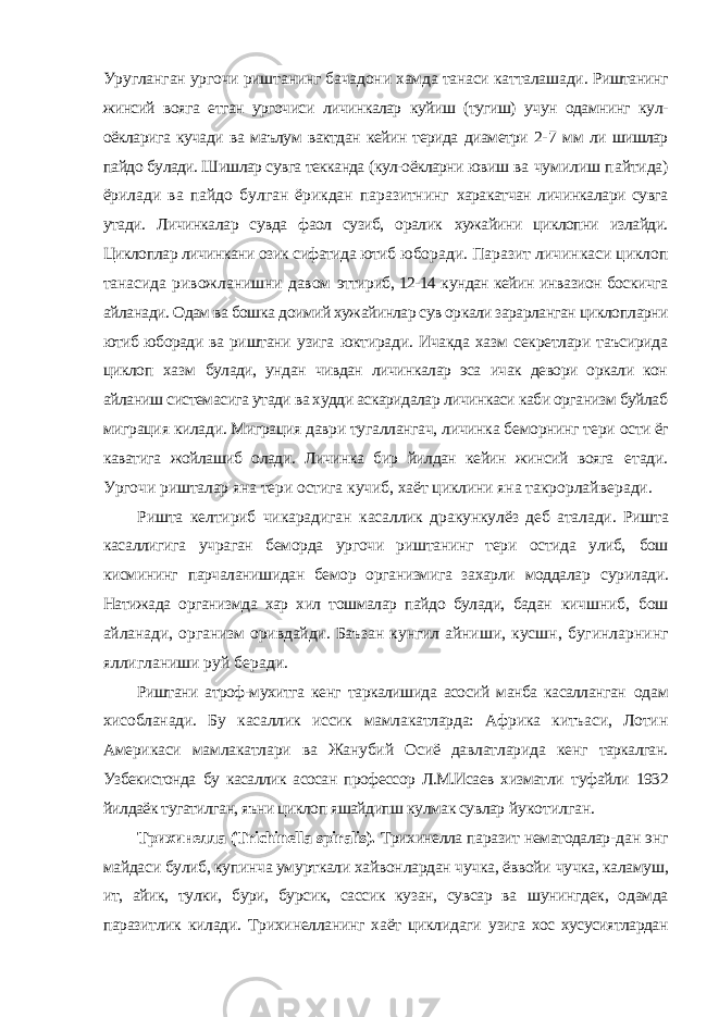 Уругланган ургочи риштанинг бачадони хамда танаси катталашади. Риштанинг жинсий вояга етган ургочиси личинкалар куйиш (тугиш) учун одамнинг кул- оёкларига кучади ва маълум вактдан кейин терида диаметри 2- 7 мм ли шишлар пайдо булади. Шишлар сувга текканда (кул-оёкларни ювиш ва чумилиш пайтида) ёрилади ва пайдо булган ёрикдан паразитнинг харакатчан личинкалари сувга утади. Личинкалар сувда фаол сузиб, оралик хужайини циклопни излайди. Циклоплар личинкани озик сифатида ютиб юборади. Паразит личинкаси циклоп танасида ривожланишни давом эттириб, 12-14 кундан кейин инвазион боскичга айланади. Одам ва бошка доимий хужайинлар сув оркали зарарланган циклопларни ютиб юборади ва риштани узига юктиради. Ичакда хазм секретлари таъсирида циклоп хазм булади, ундан чивдан личинкалар эса ичак девори оркали кон айланиш системасига утади ва худди аскаридалар личинкаси каби организм буйлаб миграция килади. Миграция даври тугаллангач, личинка беморнинг тери ости ёг каватига жойлашиб олади. Личинка бир йилдан кейин жинсий вояга етади. Ургочи ришталар яна тери остига кучиб, хаёт циклини яна такрорлайверади. Ришта келтириб чикарадиган касаллик дракункулёз деб аталади. Ришта касаллигига учраган беморда ургочи риштанинг тери остида улиб, бош кисмининг парчаланишидан бемор организмига захарли моддалар сурилади. Натижада организмда хар хил тошмалар пайдо булади, бадан кичшниб, бош айланади, организм оривдайди. Баъзан кунгил айниши, кусшн, бугинларнинг яллигланиши руй беради. Риштани атроф-мухитга кенг таркалишида асосий манба касалланган одам хисобланади. Бу касаллик иссик мамлакатларда: Африка китъаси, Лотин Америкаси мамлакатлари ва Жанубий Осиё давлатларида кенг таркалган. Узбекистонда бу касаллик асосан профессор Л.М.Исаев хизматли туфайли 1932 йилдаёк тугатилган, яъни циклоп яшайдипш кулмак сувлар йукотилган. Трихинелла ( Trichinella spiralis ). Трихинелла паразит нематодалар- дан энг майдаси булиб, купинча умурткали хайвонлардан чучка, ёввойи чучка, каламуш, ит, айик, тулки, бури, бурсик, сассик кузан, сувсар ва шунингдек, одамда паразитлик килади. Трихинелланинг хаёт циклидаги узига хос хусусиятлардан 