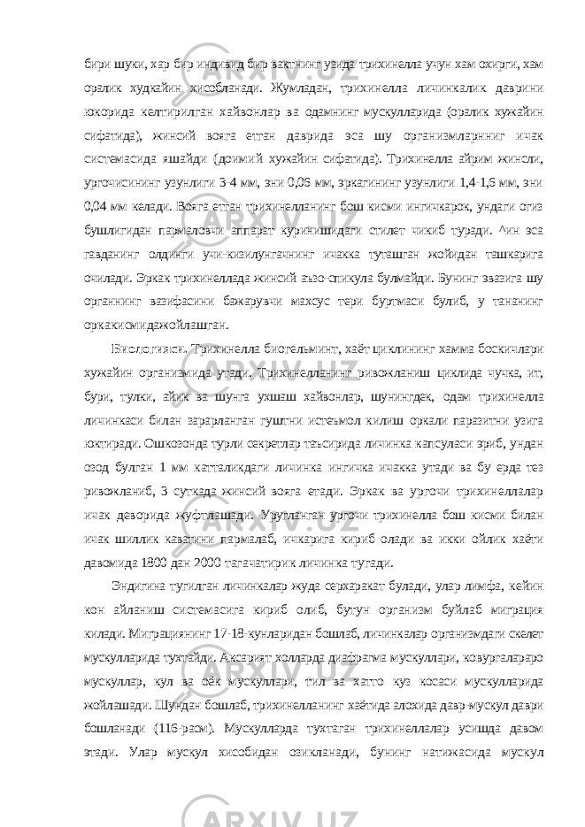 бири шуки, хар бир индивид бир вактнинг узида трихинелла учун хам охирги, хам оралик худкайин хисобланади. Жумладан, трихинелла личинкалик даврини юкорида келтирилган хайвонлар ва одамнинг мускулларида (оралик хужайин сифатида), жинсий вояга етган даврида эса шу организмларнниг ичак системасида яшайди (доимий хужайин сифатида). Трихинелла айрим жинсли, ургочисининг узунлиги 3-4 мм, эни 0,06 мм, эркагининг узунлиги 1,4-1,6 мм, эни 0,04 мм келади. Вояга етган трихинелланинг бош кисми ингичкарок, ундаги огиз бушлигидан пармаловчи аппарат куринишидаги стилет чикиб туради. ^ин эса гавданинг олдинги учи-кизилунгачнинг ичакка туташган жойидан ташкарига очилади. Эркак трихинеллада жинсий аъзо-спикула булмайди. Бунинг эвазига шу органнинг вазифасини бажарувчи махсус тери буртмаси булиб, у тананинг оркакисмидажойлашган. Биологияси. Трихинелла биогельминт, хаёт циклининг хамма боскичлари хужайин организмида утади. Трихинелланинг ривожланиш циклида чучка, ит, бури, тулки, айик ва шунга ухшаш хайвонлар, шунингдек, одам трихинелла личинкаси билан зарарланган гуштни истеъмол килиш оркали паразитни узига юктиради. Ошкозонда турли секретлар таъсирида личинка капсуласи эриб, ундан озод булган 1 мм катталикдаги личинка ингичка ичакка утади ва бу ерда тез ривожланиб, 3 суткада жинсий вояга етади. Эркак ва ургочи трихинеллалар ичак деворида жуфтлашади. Уругланган ургочи трихинелла бош кисми билан ичак шиллик каватини пармалаб, ичкарига кириб олади ва икки ойлик хаёти давомида 1800 дан 2000 тагачатирик личинка тугади. Эндигина тугилган личинкалар жуда серхаракат булади, улар лимфа, кейин кон айланиш системасига кириб олиб, бутун организм буйлаб миграция килади. Миграциянинг 17-18-кунларидан бошлаб, личинкалар организмдаги скелет мускулларида тухтайди. Аксарият холларда диафрагма мускуллари, ковургалараро мускуллар, кул ва оёк мускуллари, тил ва хатто куз косаси мускулларида жойлашади. Шундан бошлаб, трихинелланинг хаётида алохида давр-мускул даври бошланади (116-расм). Мускулларда тухтаган трихинеллалар усишда давом этади. Улар мускул хисобидан озикланади, бунинг натижасида мускул 