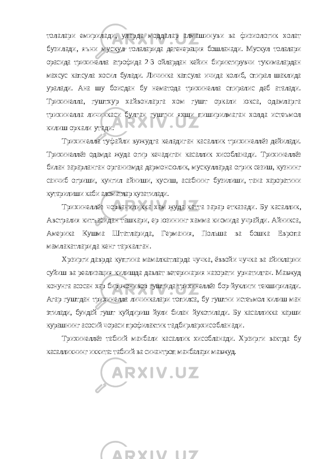 толалари емирилади, уларда моддалар алмашинуви ва физиологик холат бузилади, яъни мускул толаларида дегенерация бошланади. Мускул толалари орасида трихинелла атрофида 2-3 ойлардан кейин бириктирувчи тукималардан махсус капсула хосил булади. Личинка капсула ичида колиб, спирал шаклида уралади. Ана шу боисдан бу нематода трихинелла спиралис деб аталади. Трихинелла, гуштхур хайвонларга хом гушт оркали юкса, одамларга трихинелла личинкаси булган гуштни яхши пиширилмаган холда истеъмол килиш оркали утади. Трихинелла туфайли вужудга келадиган касаллик трихинеллёз дейилади. Трихинеллёз одамда жуда огир кечадиган касаллик хисобланади. Трихинеллёз билан зарарланган организмда дармонсюлик, мускулларда огрик сезиш, кузнинг санчиб огриши, кунгил айниши, кусиш, асабнинг бузилиши, тана хароратини кутарилиши каби аломатлар кузатилади. Трихинеллёз чорвачиликка хам жуда катта зарар етказади. Бу касаллик, Австралия китъасидан ташкари, ер юзининг хамма кисмида учрайди. Айникса, Америка Кушма Штатларида, Германия, Польша ва бошка Европа мамлакатларида кенг таркалган. Хрзирги даврда купгина мамалкатларда чучка, ёввойи чучка ва айикларни суйиш ва реализация килишда давлат ветеринария назорати урнатилган. Мавжуд конунга асосан хар бир жонивор гуштида трихинеллёз бор-йуклиги текширилади. Агар гуштдан трихинелла личинкалари топилса, бу гуштни истеъмол килиш ман этилади, бундай гушт куйдириш йули билан йукотилади. Бу касалликка карши курашнинг асосий чораси профилактик тадбирлархисобланади. Трихинеллёз табиий манбали касаллик хисобланади. Хрзирги вактда бу касалликнинг иккита: табиий ва синантроп манбалари мавжуд. 