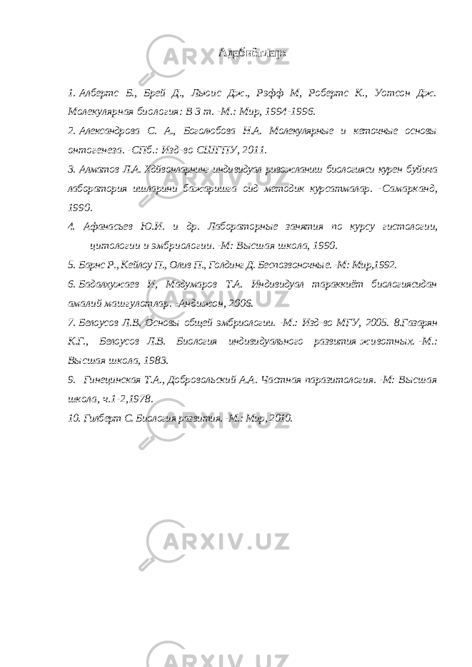 Адабиётлар : 1. Албертс Б., Брей Д., Льюис Дж., Рэфф М, Робертс К., Уотсон Дж. Молекулярная биология: В 3 т. -М.: Мир, 1994-1996. 2. Александрова С. А., Боголюбова Н.А. Молекулярные и кеточные основы онтогенеза. -СПб.: Изд-во СШГПУ, 2011. 3. Алматов Л.А. Хдйвонларнинг индивидуал ривожланиш биологияси курен буйича лаборатория ишларини бажаришга оид методик курсатмалар. - Самарканд, 1990. 4. Афанасьев Ю.И. и др. Лабораторные занятия по курсу гистологии, цитологии и эмбриологии. -М: Высшая школа, 1990. 5. Барнс Р., Кейлоу П., Олив П., Голдинг Д. Беспозвоночные. -М: Мир,1992. 6. Бадалхужаев И, Мадумаров Т.А. Индивидуал тараккиёт биологиясидан амалий машгулотлар. -Андижон, 2006. 7. Белоусов Л.В. Основы общей эмбриологии. -М.: Изд-во МГУ, 2005. 8.Газарян К.Г., Белоусов Л.В. Биология индивидуального развития животных. -М.: Высшая школа, 1983. 9. Гинецинская Т.А., Добровольский А.А. Частная паразитология. -М: Высшая школа, ч.1-2,1978. 10. Гилберт С. Биология развития. -М.: Мир, 2010. 