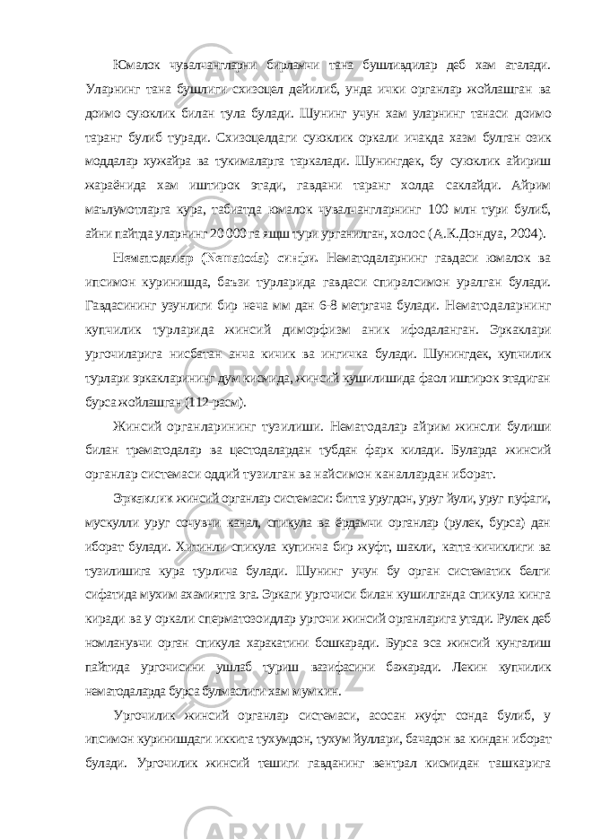 Юмалок чувалчангларни бирламчи тана бушливдилар деб хам аталади. Уларнинг тана бушлиги схизоцел дейилиб, унда ички органлар жойлашган ва доимо суюклик билан тула булади. Шунинг учун хам уларнинг танаси доимо таранг булиб туради. Схизоцелдаги суюклик оркали ичакда хазм булган озик моддалар хужайра ва тукималарга таркалади. Шунингдек, бу суюклик айириш жараёнида хам иштирок этади, гавдани таранг холда саклайди. Айрим маълумотларга кура, табиатда юмалок чувалчангларнинг 100 млн тури булиб, айни пайтда уларнинг 20 000 га ящш тури урганилган, холос (А.К.Дондуа, 2004). Нематодалар ( Nematoda ) синфи. Нематодаларнинг гавдаси юмалок ва ипсимон куринишда, баъзи турларида гавдаси спиралсимон уралган булади. Гавдасининг узунлиги бир неча мм дан 6-8 метргача булади. Нематодаларнинг купчилик турларида жинсий диморфизм аник ифодаланган. Эркаклари ургочиларига нисбатан анча кичик ва ингичка булади. Шунингдек, купчилик турлари эркакларининг дум кисмида, жинсий кушилишида фаол иштирок этадиган бурса жойлашган (112-расм). Жинсий органларининг тузилиши. Нематодалар айрим жинсли булиши билан трематодалар ва цестодалардан тубдан фарк килади. Буларда жинсий органлар системаси оддий тузилган ва найсимон каналлардан иборат. Эркаклик жинсий органлар системаси: битта уругдон, уруг йули, уруг пуфаги, мускулли уруг сочувчи канал, спикула ва ёрдамчи органлар (рулек, бурса) дан иборат булади. Хитинли спикула купинча бир жуфт, шакли, катта-кичиклиги ва тузилишига кура турлича булади. Шунинг учун бу орган систематик белги сифатида мухим ахамиятга эга. Эркаги ургочиси билан кушилганда спикула кинга киради ва у оркали сперматозоидлар ургочи жинсий органларига утади. Рулек деб номланувчи орган спикула харакатини бошкаради. Бурса эса жинсий кунгалиш пайтида ургочисини ушлаб туриш вазифасини бажаради. Лекин купчилик нематодаларда бурса булмаслиги хам мумкин. Ургочилик жинсий органлар системаси, асосан жуфт сонда булиб, у ипсимон куринишдаги иккита тухумдон, тухум йуллари, бачадон ва киндан иборат булади. Ургочилик жинсий тешиги гавданинг вентрал кисмидан ташкарига 