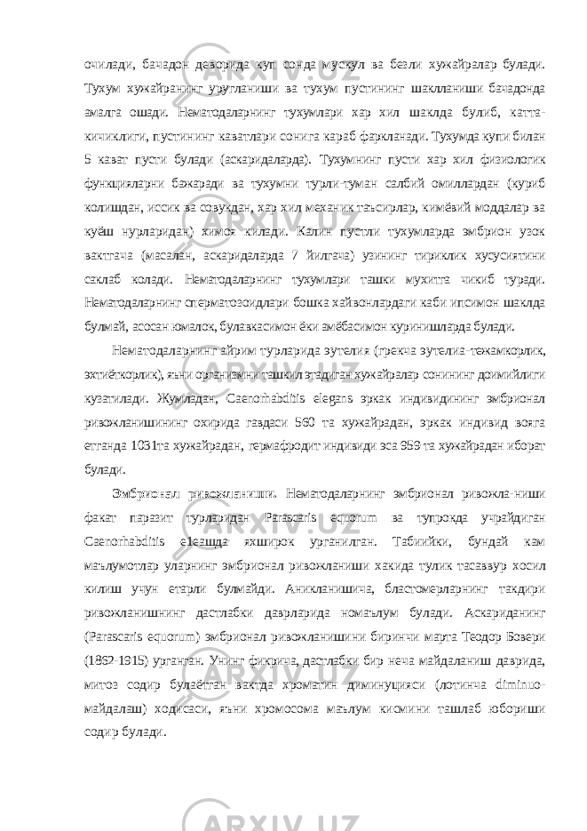 очилади, бачадон деворида куп сонда мускул ва безли хужайралар булади. Тухум хужайранинг уругланиши ва тухум пустининг шаклланиши бачадонда амалга ошади. Нематодаларнинг тухумлари хар хил шаклда булиб, катта- кичиклиги, пустининг каватлари сонига караб фаркланади. Тухумда купи билан 5 кават пусти булади (аскаридаларда). Тухумнинг пусти хар хил физиологик функцияларни бажаради ва тухумни турли-туман салбий омиллардан (куриб колишдан, иссик ва совукдан, хар хил механик таъсирлар, кимёвий моддалар ва куёш нурларидан) химоя килади. Калин пустли тухумларда эмбрион узок вактгача (масалан, аскаридаларда 7 йилгача) узининг тириклик хусусиятини саклаб колади. Нематодаларнинг тухумлари ташки мухитга чикиб туради. Нематодаларнинг сперматозоидлари бошка хайвонлардаги каби ипсимон шаклда булмай, асосан юмалок, булавкасимон ёки амёбасимон куринишларда булади. Нематодаларнинг айрим турларида эутелия (грекча эутелиа- тежамкорлик, эхтиёткорлик), яъни организмни ташкил этадиган хужайралар сонининг доимийлиги кузатилади. Жумладан, Caenorhabditis elegans эркак индивидининг эмбрионал ривожланишининг охирида гавдаси 560 та хужайрадан, эркак индивид вояга етганда 1031та хужайрадан, гермафродит индивиди эса 959 та хужайрадан иборат булади. Эмбрионал ривожланиши. Нематодаларнинг эмбрионал ривожла- ниши факат паразит турларидан Parascaris equorum ва тупрокда учрайдиган Caenorhabditis е1еашда яхширок урганилган. Табиийки, бундай кам маълумотлар уларнинг эмбрионал ривожланиши хакида тулик тасаввур хосил килиш учун етарли булмайди. Аникланишича, бластомерларнинг такдири ривожланишнинг дастлабки даврларида номаълум булади. Аскариданинг ( Parascaris equorum ) эмбрионал ривожланишини биринчи марта Теодор Бовери (1862-1915) урганган. Унинг фикрича, дастлабки бир неча майдаланиш даврида, митоз содир булаётган вактда хроматин диминуцияси (лотинча diminuo - майдалаш) ходисаси, яъни хромосома маълум кисмини ташлаб юбориши содир булади. 