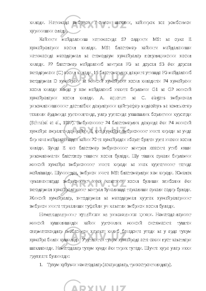 килади. Натижада эмбрион Т-симон шаклни, кейинрок эса ромбсимон куринишни олади. Кейинги майдаланиш натижасида S 2 олдинги MSt ва орка E хужайраларни хосил килади. MSt бластомер кейинги майдаланиши натижасида мезодермал ва стомодеум хужайралар популяциясини хосил килади. P2 бластомер майдаланиб вентрал РЗ ва дорсал S3 ёки дорсал эктодермани (C) хосил килади. 16 бластомерлик даврига утишда РЗ майдаланиб эктодермал D хужайрани ва жинсий хужайрани хосил киладиган P4 хужайрани хосил килади хамда у хам майдаланиб иккита бирламчи G 1 ва G 2 жинсий хужайраларни хосил килади. A . equorum ва C . elegans эмбрионал ривожланишининг дастлабки даврларини цейтрафер видеоёзув ва компьютер тахлили ёрдамида урганилганда, улар уртасида ухшашлик борлигини курсатди ( Schnabel et el ., 1997). Эмбрионнинг 24 бластомерлик даврида ёки P4 жинсий хужайра ажралгандан кейин E киз хужайра эмбрионнинг ичига киради ва унда бир неча майдаланишдан кейин 20 та хужайрадан иборат булган урта ичакни хосил килади. Бунда E киз бластомер эмбрионнинг вентрал юзасига утиб яхши ривожланмаган бластопор тешиги хосил булади. Шу тешик оркали бирламчи жинсий хужайра эмбрионнинг ичига киради ва ичак куртагининг тагида жойлашади. Шунингдек, эмбрион ичига MSt бластомерлари хам киради. Юмалок чувалчангларда эмбрионнинг ички каватини хосил булиши эпиболия ёки эктодермал хужайраларнинг вентрал йуналишда таркалиши оркали содир булади. Жинсий хужайралар, энтодермал ва мезодермал куртак хужайраларнинг эмбрион ичига таркалиши туфайли уч каватли эмбрион хосил булади. Нематодаларнинг купайиши ва ривожланиш цикли. Нематода- ларнинг жинсий кушилишидан кейин ургочилик жинсий системасига тушган сперматозоидлар амёбасимон харакат килиб бачадонга утади ва у ерда тухум хужайра билан кушилади. Уругланган тухум хужайрада аста-секин пуст каватлари шаклланади. Нематодалар тухум куяди ёки тирик тугади. Шунга кура улар икки группага булинади: 1. Тухум куйувчи нематодалар (аскаридалар, трихостронгилидлар). 