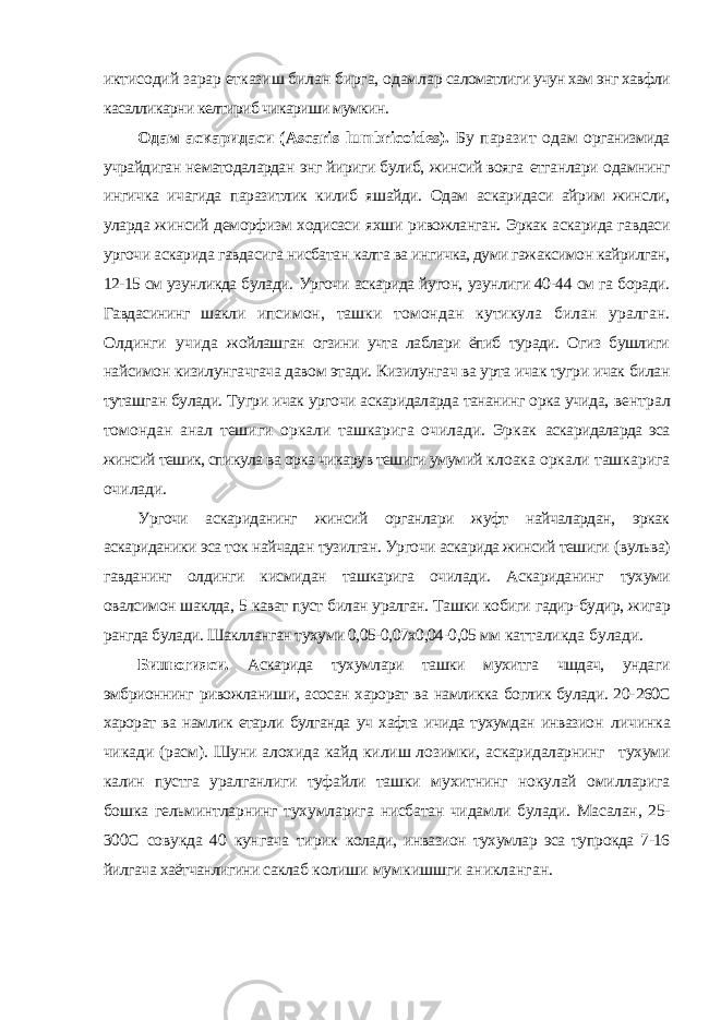 иктисодий зарар етказиш билан бирга, одамлар саломатлиги учун хам энг хавфли касалликарни келтириб чикариши мумкин. Одам аскаридаси ( Ascaris lumbricoides ). Бу паразит одам организмида учрайдиган нематодалардан энг йириги булиб, жинсий вояга етганлари одамнинг ингичка ичагида паразитлик килиб яшайди. Одам аскаридаси айрим жинсли, уларда жинсий деморфизм ходисаси яхши ривожланган. Эркак аскарида гавдаси ургочи аскарида гавдасига нисбатан калта ва ингичка, думи гажаксимон кайрилган, 12-15 см узунликда булади. Ургочи аскарида йугон, узунлиги 40-44 см га боради. Гавдасининг шакли ипсимон, ташки томондан кутикула билан уралган. Олдинги учида жойлашган огзини учта лаблари ёпиб туради. Огиз бушлиги найсимон кизилунгачгача давом этади. Кизилунгач ва урта ичак тугри ичак билан туташган булади. Тугри ичак ургочи аскаридаларда тананинг орка учида, вентрал томондан анал тешиги оркали ташкарига очилади. Эркак аскаридаларда эса жинсий тешик, спикула ва орка чикарув тешиги умумий клоака оркали ташкарига очилади. Ургочи аскариданинг жинсий органлари жуфт найчалардан, эркак аскариданики эса ток найчадан тузилган. Ургочи аскарида жинсий тешиги (вульва) гавданинг олдинги кисмидан ташкарига очилади. Аскариданинг тухуми овалсимон шаклда, 5 кават пуст билан уралган. Ташки кобиги гадир- будир, жигар рангда булади. Шаклланган тухуми 0,05-0,07х0,04-0,05 мм катталикда булади. Бишюгияси. Аскарида тухумлари ташки мухитга чшдач, ундаги эмбрионнинг ривожланиши, асосан харорат ва намликка боглик булади. 20- 260С харорат ва намлик етарли булганда уч хафта ичида тухумдан инвазион личинка чикади (расм). Шуни алохида кайд килиш лозимки, аскаридаларнинг тухуми калин пустга уралганлиги туфайли ташки мухитнинг нокулай омилларига бошка гельминтларнинг тухумларига нисбатан чидамли булади. Масалан, 25- 300С совукда 40 кунгача тирик колади, инвазион тухумлар эса тупрокда 7-16 йилгача хаётчанлигини саклаб колиши мумкишшги аникланган. 