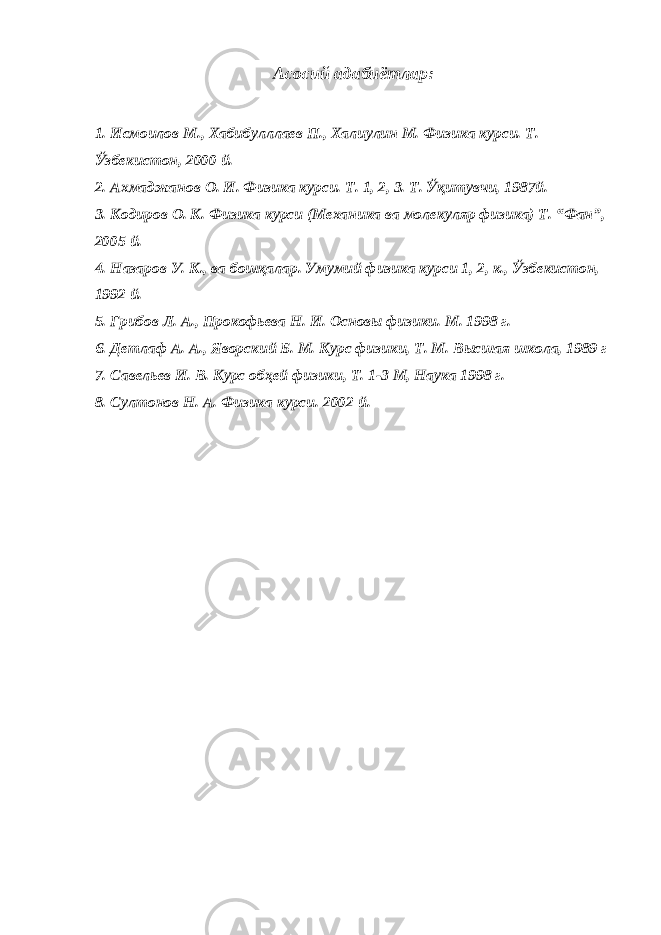 Асосий адабиётлар: 1. Исмоилов М., Хабибулллаев П., Халиулин М. Физика курси. Т. Ўзбекистон, 2000 й. 2. Ахмаджанов О. И. Физика курси. Т. 1, 2, 3. Т. Ўқитувчи, 1987й. 3. Кодиров О. К. Физика курси (Механика ва молекуляр физика) Т. “Фан”, 2005 й. 4. Назаров У. К., ва бошқалар. Умумий физика курси 1, 2, к., Ўзбекистон, 1992 й. 5. Грибов Л. А., Прокофьева Н. И. Основ ы физики. М. 1998 г . 6. Детлаф А. А., Яворский Б. М. Курс физики, Т. М. В ы сшая школа, 1989 г 7. Савельев И. В. Курс обҳей физики, Т. 1-3 М, Наука 1998 г . 8. Султонов Н. А. Физика курси. 2002 й . 