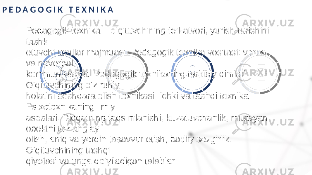 P E D A G O G I K T E X N I K A Pedagogik texnika − o‘qituvchining fe’l-atvori, yurish-turishini tashkil etuvchi usullar majmuasi. Pedagogik texnika vositasi: verbal va noverbal kommunikasiya. Pedagogik texnikaning tarkibiy qimlari. O‘qituvchining o‘z ruhiy holatini boshqara olish texnikasi. Ichki va tashqi texnika. Psixotexnikaning ilmiy asoslari. Diqqatning taqsimlanishi, kuzatuvchanlik, muayyan obektni tez anglay olish, aniq va yorqin tasavvur etish, badiiy sezgirlik. O‘qituvchining tashqi qiyofasi va unga qo‘yiladigan talablar. 