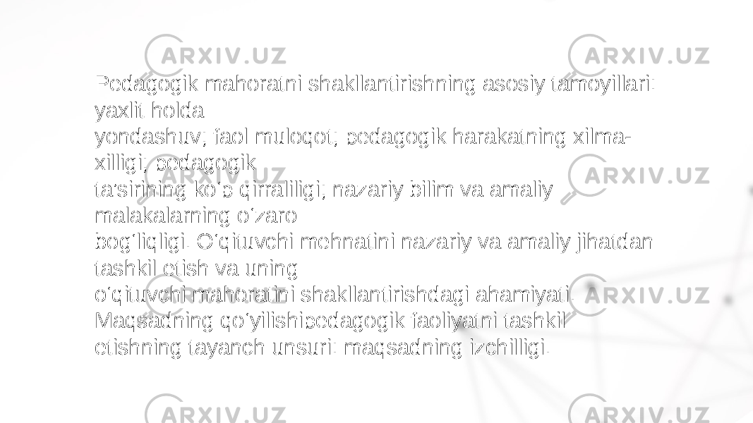 Pedagogik mahoratni shakllantirishning asosiy tamoyillari: yaxlit holda yondashuv; faol muloqot; pedagogik harakatning xilma- xilligi; pedagogik ta’sirining ko‘p qirraliligi; nazariy bilim va amaliy malakalarning o‘zaro bog‘liqligi. O‘qituvchi mehnatini nazariy va amaliy jihatdan tashkil etish va uning o‘qituvchi mahoratini shakllantirishdagi ahamiyati. Maqsadning qo‘yilishipedagogik faoliyatni tashkil etishning tayanch unsuri: maqsadning izchilligi. 