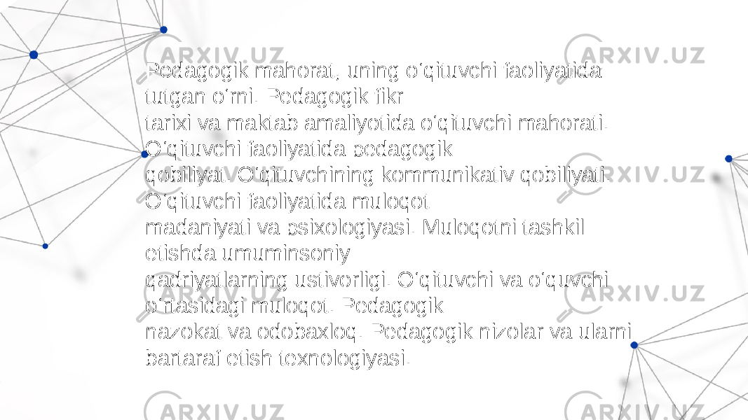 Pedagogik mahorat, uning o‘qituvchi faoliyatida tutgan o‘rni. Pedagogik fikr tarixi va maktab amaliyotida o‘qituvchi mahorati. O‘qituvchi faoliyatida pedagogik qobiliyat. O‘qituvchining kommunikativ qobiliyati. O‘qituvchi faoliyatida muloqot madaniyati va psixologiyasi. Muloqotni tashkil etishda umuminsoniy qadriyatlarning ustivorligi. O‘qituvchi va o‘quvchi o‘rtasidagi muloqot. Pedagogik nazokat va odobaxloq. Pedagogik nizolar va ularni bartaraf etish texnologiyasi. 