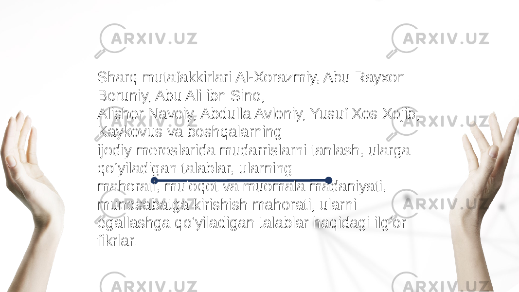 Sharq mutafakkirlari Al-Xorazmiy, Abu Rayxon Beruniy, Abu Ali ibn Sino, Alisher Navoiy, Abdulla Avloniy, Yusuf Xos Xojib, Kaykovus va boshqalarning ijodiy meroslarida mudarrislarni tanlash, ularga qo‘yiladigan talablar, ularning mahorati, muloqot va muomala madaniyati, munosabatga kirishish mahorati, ularni egallashga qo‘yiladigan talablar haqidagi ilg‘or fikrlar. 