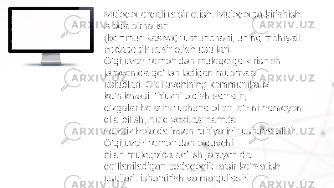 Muloqot orqali ta’sir etish. Muloqotga kirishish. Aloqa o‘rnatish (kommunikasiya) tushunchasi, uning mohiyati, pedagogik ta’sir etish usullari. O‘qituvchi tomonidan muloqotga kirishish jarayonida qo‘llaniladigan muomala uslublari. O‘qituvchining kommunikativ ko‘nikmasi: “Yuzni o‘qish san’ati”, o‘zgalar holatini tushuna olish, o‘zini namoyon qila bilish, nutq vositasi hamda so‘zsiz holatda inson ruhiyatini tushuna olish. O‘qituvchi tomonidan o‘quvchi bilan muloqotda bo‘lish jarayonida qo‘llaniladigan pedagogik ta’sir ko‘rsatish usullari: ishontirish va ma’qullash. 