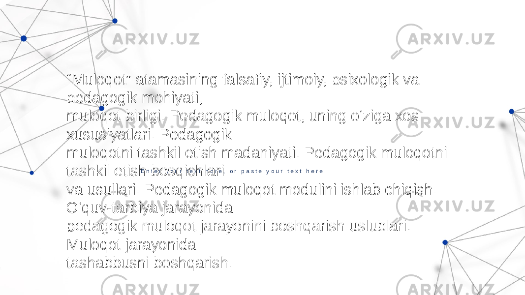 E n t e r y o u r t e x t h e r e , o r p a s t e y o u r t e x t h e r e . “ Muloqot” atamasining falsafiy, ijtimoiy, psixologik va pedagogik mohiyati, muloqot birligi. Pedagogik muloqot, uning o‘ziga xos xususiyatlari. Pedagogik muloqotni tashkil etish madaniyati. Pedagogik muloqotni tashkil etish bosqichlari va usullari. Pedagogik muloqot modulini ishlab chiqish. O‘quv-tarbiya jarayonida pedagogik muloqot jarayonini boshqarish uslublari. Muloqot jarayonida tashabbusni boshqarish. 