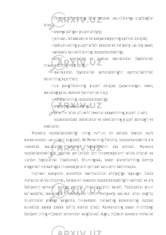 • Tarmoq (firma)ning ichki raqobat ustunliklariga quyidagilar kiradi: • tovarga bo‘lgan yuqori ehtiyoj; • jamlash, ixtisoslashuv va kooperatsiyaning optimal darajasi; • boshqaruvning yuqori sifatli axborot va me’yoriy-uslubiy asosi; • yetkazib beruvchilarning raqobatbardoshligi; • sifatli xomashyo va boshqa resurslardan foydalanish imkoniyatining mavjudligi; • resurslardan foydalanish samaradorligini optimallashtirish ishlarining bajarilishi; • tub yangiliklarning yuqori darajasi (patentlangan tovar, texnologiyalar, axborot tizimlari va h.k.); • menejerlarning raqobatbardoshligi; • tovarning ekskluzivligi; • ko‘p ilm talab qiluvchi tovarlar eksportining yuqori ulushi;  raqobatbardosh tashkilotlar va tovarlarning yuqori salmog‘i va boshqalar. Korxona raqobatbardoshligi uning ma’lum bir sohada boshqa raqib korxonalardan ustunligini anglatadi. M.Porterning fikricha, raqobatbardoshlik o‘z navbatida resurslardan samarali foydalanishni aks ettiradi. Korxona raqobatbardoshligini oshirish yo‘llaridan biri innovatsiyalarni ishlab chiqish va ulardan foydalanish hisoblanadi. Shuningdek, bozor sharoitlarining doimiy o‘zgarishi marketingda innovatsiyalarni qo‘llash zaruratini oshirmoqda. Inqirozli vaziyatlar sharoitida iste’molchilar ehtiyojiga tayangan holda mahsulot ishlab chiqarish, korxonani bozorda raqobatbardoshligini oshiradi va o‘z faoliyatini samarali amalga oshirish imkoniyatlarini beradi. Tadqiqotlar shuni ko`rsatadiki, texnologik innovatsiyalar uchun moliyaviy resurslar bilan bog‘liq muammolar yuzaga kelganda, innovatsion marketing korxonaning raqobat kurashida asosiy dastak bo‘lib xizmat qiladi. Korxonaning bozor muhitidagi faoliyati uning mijozlari tomonidan belgilanadi. Agar, mijozlar korxona mahsulot 