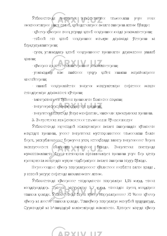 Ўзбекистонда энергетик хавфсизликни таъминлаш учун ички имкониятларни ишга солиб, қуйидагиларни амалга ошириш лозим бўлади: - қўнғир кўмирни очиқ усулда қазиб чиқаришни янада ривожлантириш; - табиий газ қазиб чиқаришни маълум даражада ўстириш ва барқарорлаштириш; - суюқ углеводлар қазиб чиқаришнинг эришилган даражасини ушлаб қолиш; - кўмирни ер ости газлаштиришни ривожлантириш; - углеводлар хом ашёсини чуқур қайта ишлаш жараёнларини кенгайтириш; - ишлаб чиқарилаётган энергия маҳсулотлари сифатини жаҳон стандартлари даражасига кўтариш; - электроэнергия бўйича эришилган балансни сақлаш; - энергияресурс тежамкорлигига эришиш; - энергетика соҳасида ўзаро манфаатли, ишончли ҳамкорликка эришиш. 3. Энергетика хавфсизлигини таъминлаш йўналишлари Ўзбекистонда иқтисодий ислоҳотларни амалга оширишдан кўзланган мақсадга эришиш, унинг энергетика мустақиллигини таъминлаш билан бирга, республиканинг бирмунча узоқ истиқболда электр энергиянинг йирик экспортчисига айланиши имконини беради. Энергетика секторида мужассамлашган барча потенциал афзалликларга эришиш учун бир қатор принципиал жиҳатдан муҳим тадбирларни амалга ошириш зарур бўлади. Биринчидан: кўмир заҳираларининг кўплигини инобатга олган ҳолда , у асосий ресурс сифатида шаклланмоғи лозим. Ўзбекистонда кўмирнинг тасдиқланган заҳиралари 1,95 млрд. тонна миқдоридадир. Прогноз ресурслари 5,7 млрд. тоннадан ортиқ миқдорни ташкил қилади. Ўзбекистонда барча кўмир заҳираларининг 70 %ини қўнғир кўмир ва лингит ташкил қилади. Тошкўмир заҳиралари жанубий ҳудудларда, Сурхондарё ва Ь^ашқадарё вилоятларида жамланган. Ҳозирги вақтда кўмир 