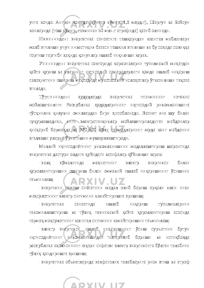 учта конда: Ангрен конида (қўнғир кўмир, 1,9 млрд.т), Шарғун ва Бойсун конларида (тош кўмир, тахминан 50 млн.т атрофида) қазиб олинади. Иккинчидан: энергетика саноатига ташқаридан капитал маблағлари жалб этилиши учун инвестиция базаси ташкил этилиши ва бу соҳада солиққа тортиш тартиби ҳақида қонунлар ишлаб чиқилиши керак. Учинчидан: энергетика секторида корхоналарни тузилмавий жиҳатдан қайта қуриш ва уларнинг иқтисодий самарадорлиги ҳамда ишлаб чиқариш салоҳиятини ошириш мақсадида муассасавий ислоҳотлар ўтказилиши тақозо этилади. Тўртинчидан: ҳудудларда энергетика тизимининг нотекис жойлашганлиги Республика ҳудудларининг иқтисодий ривожланишига тўсқинлик қилувчи омиллардан бири ҳисобланади. Вазият яна шу билан чуқурлашадики, янги электрстанциялар жойлаштириладиган майдонлар қисқариб бормоқда ва 220-500 кВли тармоқларнинг жуда кенг майдонни эгаллаши уларни ўрнатишни мушкуллаштиради. Миллий иқтисодиётнинг ривожланишини жадаллаштириш шароитида энергетика дастури олдига қуйидаги вазифалар қўйилиши керак: - халқ хўжалигида меҳнатнинг электр энергияси билан қуроллантиришни ошириш билан оммавий ишлаб чиқаришнинг ўсишини таъминлаш; - энергияни тежаш сиёсатини жадал олиб бориш орқали ялпи ички маҳсулотнинг электр сиғимини камайтиришга эришиш; - энергетика саноатида ишлаб чиқариш тузилмаларини такомиллаштириш ва тўлиқ техникавий қайта қуроллантириш асосида тармоқ маҳсулотнинг капитал сиғимини камайтиришни таъминлаш; - электр энергияси ишлаб чиқаришнинг ўсиш суръатини бутун иқтисодиётнинг ривожланишидан илгарилиб бориши ва истиқболда республика аҳолисининг юқори сифатли электр энергиясига бўлган талабини тўлиқ қондиришга эришиш; - энергетика объектларида хавфсизлик талабларига риоя этиш ва атроф 