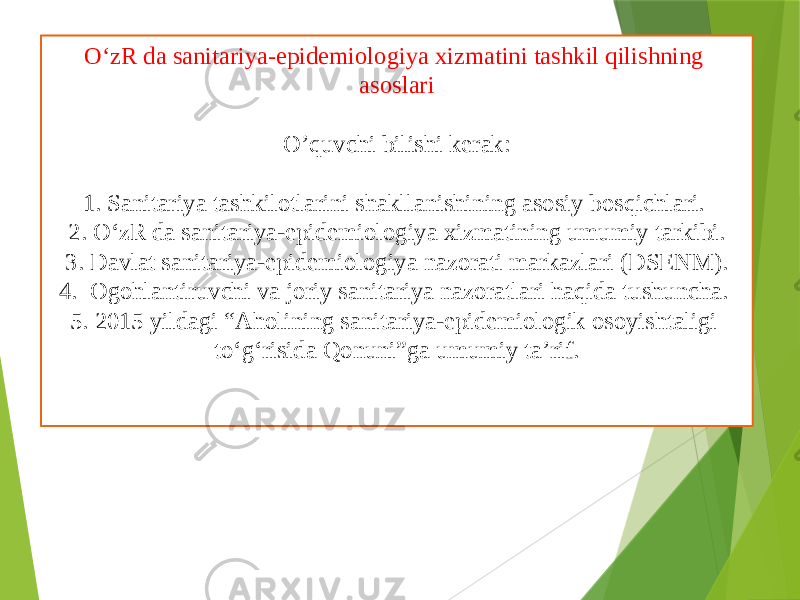 O‘zR da sanitariya-epidemiologiya xizmatini tashkil qilishning asoslari O’quvchi bilishi kerak: 1. Sanitariya tashkilotlarini shakllanishining asosiy bosqichlari. 2. O‘zR da sanitariya-epidemiologiya xizmatining umumiy tarkibi. 3. Davlat sanitariya-epidemiologiya nazorati markazlari (DSENM). 4. Ogohlantiruvchi va joriy sanitariya nazoratlari haqida tushuncha. 5. 2015 yildagi “Aholining sanitariya-epidemiologik osoyishtaligi to‘g‘risida Qonuni”ga umumiy ta’rif. 