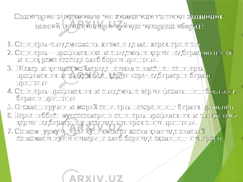 Санитария эпидемиология хизматини ташкил этишнинг асосий принциплари қуйидагилардан иборат: 1. Санитария-эпидемиология хизмати давлат характерига эга. 2. Санитария – профилактика ва эпидемияга қарши тадбирларни илмий ва аниқ режа асосида олиб бориш принципи. 3. Шахар ва қишлоқ жойларида ташкил этилаётган санитария профилактик ва эпидемияга қарши чора-тадбирларни бирлик принципи 4. Санитария профилактик ва эпидемияга карши фаолиятнинг бошқарув бирлиги принципи 5. Огохлантирувчи ва жорий санитария назоратининг бирлик принципи. 6. Барча тиббиёт муассасаларини санитария профилактик ва эпидемияга қарши тадбирларни утказишда иштирок этиш принципи. 7. Соғлом турмуш тарзи кўникмалари хосил қилишда оилавий соғломлаштириш ишларини олиб боришда аҳолининг иштироки. 