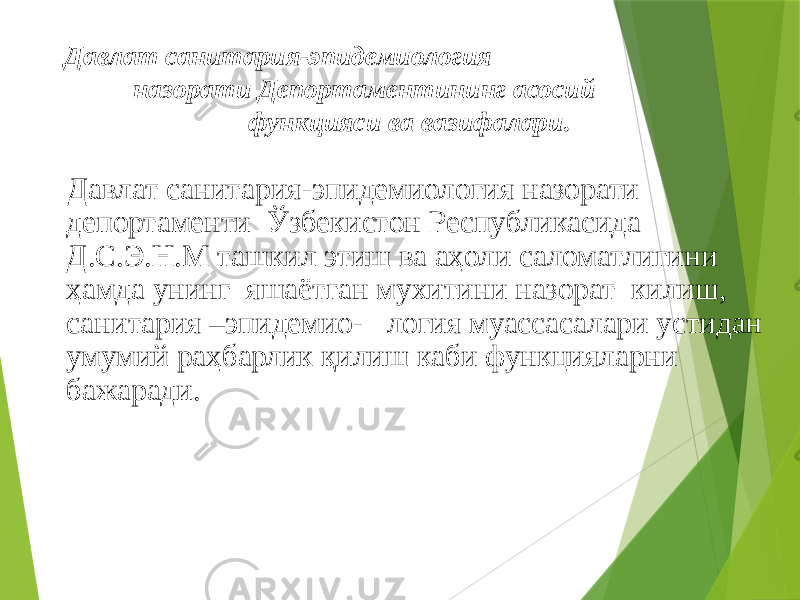 Давлат санитария-эпидемиология назорати Депортаментининг асосий функцияси ва вазифалари. Давлат санитария-эпидемиология назорати депортаменти Ўзбекистон Республикасида Д.С.Э.Н.М ташкил этиш ва аҳоли саломатлигини ҳамда унинг яшаётган мухитини назорат килиш, санитария –эпидемио- логия муассасалари устидан умумий раҳбарлик қилиш каби функцияларни бажаради. 