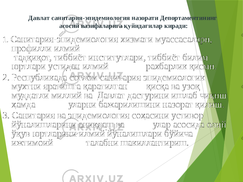 Давлат санитария-эпидемиология назорати Депортаментининг асосий вазифаларига қуйидагилар киради: 1. Санитария-эпидемиология хизмати муассасалари, профилли илмий тадқиқот, тиббиёт институтлари, тиббиёт билим юртлари устидан илмий рахбарлик қисми. 2. Республикада соғлом санитария эпидемиологик мухтни яратишга қаратилган қисқа ва узоқ муддатли миллий ва Давлат дастурини ишлаб чиқиш ҳамда уларни бажарилишини назорат қилиш. 3. Санитария ва эпидемиология соҳасини устивор йўналишларини аниқлаш ва улар асосида олий ўқув юртларини илмий йўналишлари бўйича ижтимоий талабни шакиллантириш. 