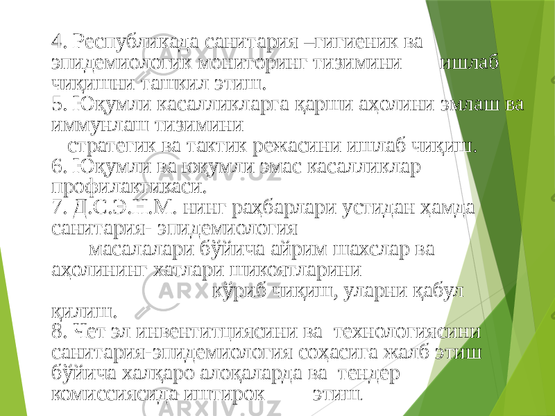 4. Республикада санитария –гигиеник ва эпидемиологик мониторинг тизимини ишлаб чиқишни ташкил этиш. 5. Юқумли касалликларга қарши аҳолини эмлаш ва иммунлаш тизимини стратегик ва тактик режасини ишлаб чиқиш. 6. Юқумли ва юқумли эмас касалликлар профилактикаси. 7. Д.С.Э.Н.М. нинг раҳбарлари устидан ҳамда санитария- эпидемиология масалалари бўйича айрим шахслар ва аҳолининг хатлари шикоятларини кўриб чиқиш, уларни қабул қилиш. 8. Чет эл инвентитциясини ва технологиясини санитария-эпидемиология соҳасига жалб этиш бўйича халқаро алоқаларда ва тендер комиссиясида иштирок этиш . 