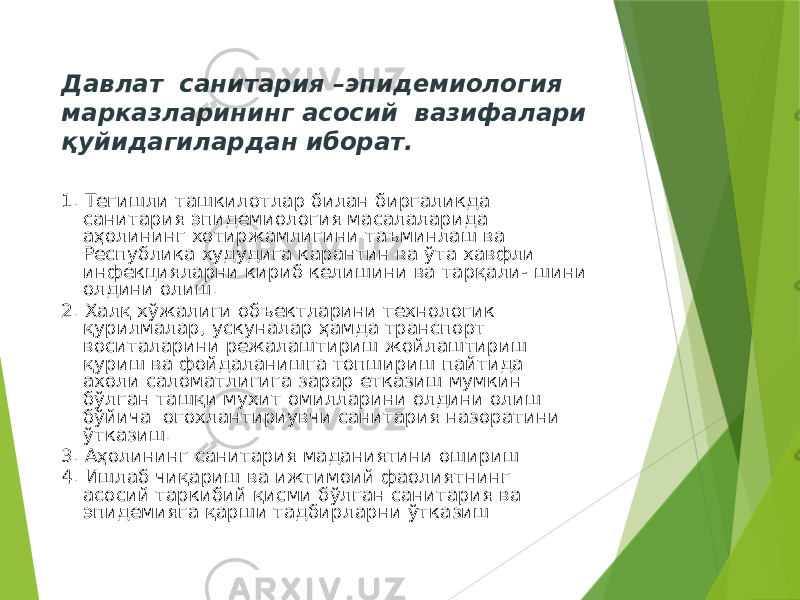 Давлат санитария –эпидемиология марказларининг асосий вазифалари қуйидагилардан иборат. 1. Тегишли ташкилотлар билан биргаликда санитария эпидемиология масалаларида аҳолининг хотиржамлигини таъминлаш ва Республика худудига карантин ва ўта хавфли инфекцияларни кириб келишини ва тарқали- шини олдини олиш. 2. Халқ хўжалиги объектларини технологик қурилмалар, ускуналар ҳамда транспорт воситаларини режалаштириш жойлаштириш қуриш ва фойдаланишга топшириш пайтида ахоли саломатлигига зарар етказиш мумкин бўлган ташқи мухит омилларини олдини олиш бўйича огохлантириувчи санитария назоратини ўтказиш. 3. Аҳолининг санитария маданиятини ошириш 4. Ишлаб чиқариш ва ижтимоий фаолиятнинг асосий таркибий қисми бўлган санитария ва эпидемияга қарши тадбирларни ўтказиш 