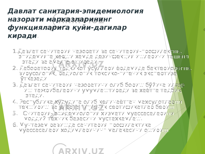 Давлат санитария-эпидемиология назорати марказларининг функцияларига қуйи-дагилар киради . 1.Давлат санитария назорати ва санитария-профилактик, эпидемияга қарши ҳамда дезинфекция ишларини ташкил этади ва амалга оширади. 2. Лаборатория тадқиқот усуллари ёрдамида бактериологик, вирусологик, радиологик токсико-гигеник экспертиза ўтказади 3. Давлат санитария назоратини олиб бориш бўйича илғор иш тажрибаларини умумлаштиради ва ҳаётга тадбиқ этади. 4. Республика худудига олиб келинаётган махсулотларни текшириш ва уларга гигиеник сертификатлар бериш 5. Снитария- эпидемиология хизмати муассасаларини моддий техник базасини мустахкамлаш. 6. Мунтазам равишда санитария профилактика муассасалари ходимларининг малакасини ошириш. 