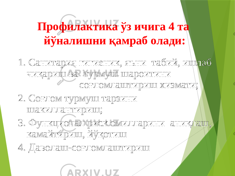 Профилактика ўз ичига 4 та йўналишни қамраб олади: 1. Санитария гигиеник, яъни табий, ишлаб чиқариш ва турмуш шароитини соғломлаштириш хизмати; 2. Соғлом турмуш тарзини шакиллантириш; 3. Функционал риск омилларини аниқлаш, камайтириш, йўқотиш 4. Даволаш-соғломлаштириш 