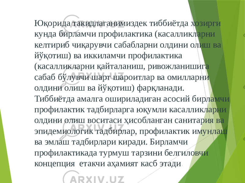 Юқорида такидлаганимиздек тиббиётда хозирги кунда бирламчи профилактика (касалликларни келтириб чиқарувчи сабабларни олдини олиш ва йўқотиш) ва иккиламчи профилактика (касалликларни қайталаниш, ривожланишига сабаб бўлувчи шарт шароитлар ва омилларни олдини олиш ва йўқотиш) фарқланади. Тиббиётда амалга ошириладиган асосий бирламчи профилактик тадбирларга юқумли касалликларни олдини олиш воситаси ҳисобланган санитария ва эпидемиологик тадбирлар, профилактик имунлаш ва эмлаш тадбирлари киради. Бирламчи профилактикада турмуш тарзини белгиловчи концепция етакчи аҳамият касб этади . 