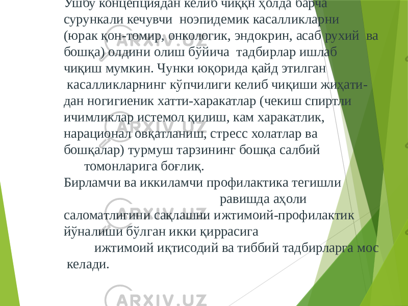 Ушбу концепциядан келиб чиққн ҳолда барча сурункали кечувчи ноэпидемик касалликларни (юрак қон-томир, онкологик, эндокрин, асаб рухий ва бошқа) олдини олиш бўйича тадбирлар ишлаб чиқиш мумкин. Чунки юқорида қайд этилган касалликларнинг кўпчилиги келиб чиқиши жиҳати- дан ногигиеник хатти-харакатлар (чекиш спиртли ичимликлар истемол қилиш, кам харакатлик, нарационал овқатланиш, стресс холатлар ва бошқалар) турмуш тарзининг бошқа салбий томонларига боғлиқ. Бирламчи ва иккиламчи профилактика тегишли равишда аҳоли саломатлигини сақлашни ижтимоий-профилактик йўналиши бўлган икки қиррасига ижтимоий иқтисодий ва тиббий тадбирларга мос келади. 