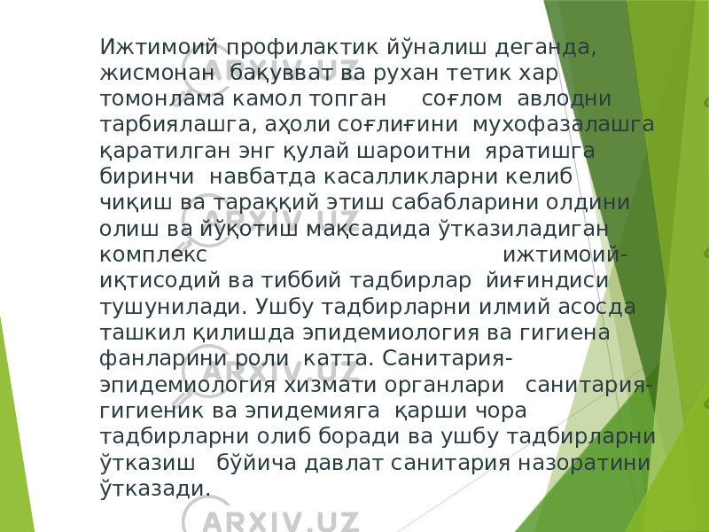 Ижтимоий профилактик йўналиш деганда, жисмонан бақувват ва рухан тетик хар томонлама камол топган соғлом авлодни тарбиялашга, аҳоли соғлиғини мухофазалашга қаратилган энг қулай шароитни яратишга биринчи навбатда касалликларни келиб чиқиш ва тараққий этиш сабабларини олдини олиш ва йўқотиш мақсадида ўтказиладиган комплекс ижтимоий- иқтисодий ва тиббий тадбирлар йиғиндиси тушунилади. Ушбу тадбирларни илмий асосда ташкил қилишда эпидемиология ва гигиена фанларини роли катта. Санитария- эпидемиология хизмати органлари санитария- гигиеник ва эпидемияга қарши чора тадбирларни олиб боради ва ушбу тадбирларни ўтказиш бўйича давлат санитария назоратини ўтказади. 