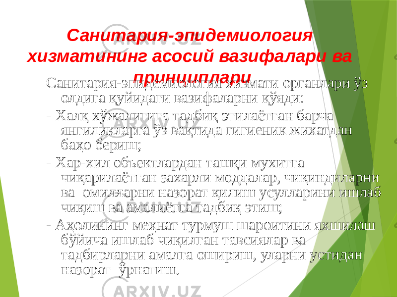 Санитария-эпидемиология хизматининг асосий вазифалари ва принциплари Санитария-эпидемиология хизмати органлари ўз олдига қуйидаги вазифаларни қўяди: - Халқ хўжалигига тадбиқ этилаётган барча янгиликларга ўз вақтида гигиеник жихатдан баҳо бериш; - Хар-хил объектлардан ташқи мухитга чиқарилаётган захарли моддалар, чиқиндиларни ва омилларни назорат қилиш усулларини ишлаб чиқиш ва амалиётга тадбиқ этиш; - Аҳолининг меҳнат турмуш шароитини яхшилаш бўйича ишлаб чиқилган тавсиялар ва тадбирларни амалга ошириш, уларни устидан назорат ўрнатиш. 