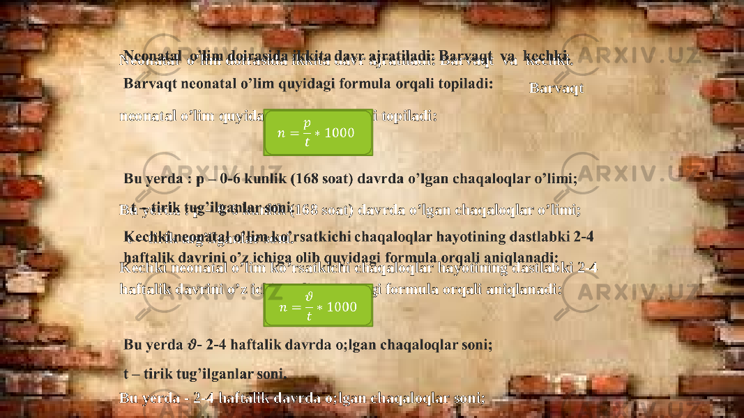 Neonatal o’lim doirasida ikkita davr ajratiladi: Barvaqt va kechki. Barvaqt neonatal o’lim quyidagi formula orqali topiladi:   Bu yerda : p – 0-6 kunlik (168 soat) davrda o’lgan chaqaloqlar o’limi; t – tirik tug’ilganlar soni. Kechki neonatal o’lim ko’rsatkichi chaqaloqlar hayotining dastlabki 2-4 haftalik davrini o’z ichiga olib quyidagi formula orqali aniqlanadi: Bu yerda - 2-4 haftalik davrda o;lgan chaqaloqlar soni; t – tirik tug’ilganlar soni. &#55349;&#56411; = &#55349;&#56413; &#55349;&#56417; ∗ 1000   &#55349;&#56411; = &#55349;&#57111; &#55349;&#56417; ∗ 1000   