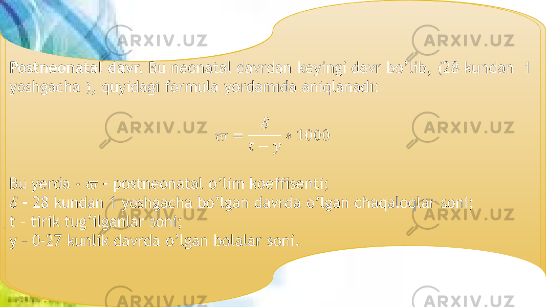 Postneonatal davr. Bu neonatal davrdan keyingi davr bo’lib, (28 kundan 1 yoshgacha ), quyidagi formula yordamida aniqlanadi: Bu yerda - - postneonatal o’lim koeffisenti; - 28 kundan 1 yoshgacha bo’lgan davrda o’lgan chaqaloqlar soni; t – tirik tug’ilganlar soni; y – 0-27 kunlik davrda o’lgan bolalar soni.  