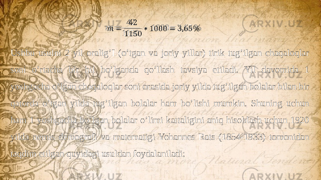 &#55349;&#56410; = 42 1150 ∗ 1000 = 3,65 %  Ushbu usulni 2 yil oralig’I (o’tgan va joriy yillar) tirik tug’ilgan chaqaloqlar soni o’rtacha bir hil bo’lganda qo’llash tavsiya etiladi. Yil davomida 1 yoshgacha o’lgan chaqaloqlar soni orasida joriy yilda tug’ilgan bolalar bilan bir qatorda o’tgan yilda tug’ilgan bolalar ham bo’lishi mumkin. Shuning uchun ham 1 yoshgacha bo’lgan bolalar o’limi kattaligini aniq hisoblash uchun 1920 yilda nemis demografi va matematigi Yohannes Rats (1854-1933) tomonidan taqdim etilgan quyidagi usuldan foydalaniladi: 