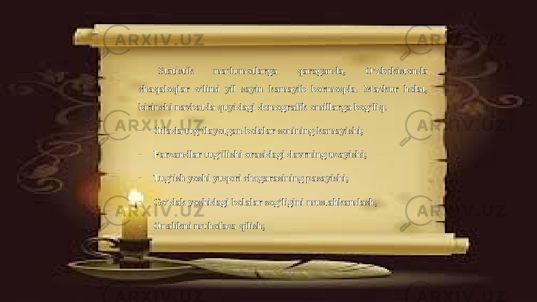 Statistik ma’lumotlarga qaraganda, O’zbekistonda chaqaloqlar o’limi yil sayin kamayib bormoqda. Mazkur holat, birinchi navbatda quyidagi demografik omillarga bog’liq: - Oilada tug’ilayotgan bolalar sonining kamayishi; - Farzandlar tug’ilishi orasidagi davrning uzayishi; - Tug’ish yoshi yuqori chegarasining pasayishi; - Go’dak yoshidagi bolalar sog’ligini mustahkamlash; - Onalikni muhofaza qilish; 