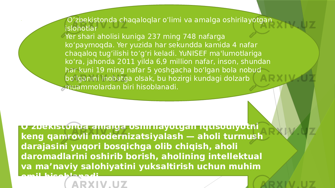 .  . O’zbekistonda chaqaloqlar o’limi va amalga oshirilayotgan islohotlar Yer shari aholisi kuniga 237 ming 748 nafarga ko‘paymoqda. Yer yuzida har sеkundda kamida 4 nafar chaqaloq tug‘ilishi to’g’ri keladi. YuNISЕF ma&#39;lumotlariga ko‘ra, jahonda 2011 yilda 6,9 million nafar, inson, shundan har kuni 19 ming nafar 5 yoshgacha bo‘lgan bola nobud bo‘lganini inobatga olsak, bu hozirgi kundagi dolzarb muammolardan biri hisoblanadi. O‘zbekistonda amalga oshirilayotgan iqtisodiyotni keng qamrovli modernizatsiyalash — aholi turmush darajasini yuqori bosqichga olib chiqish, aholi daromadlarini oshirib borish, aholining intellektual va ma’naviy salohiyatini yuksaltirish uchun muhim omil hisoblanadi. 