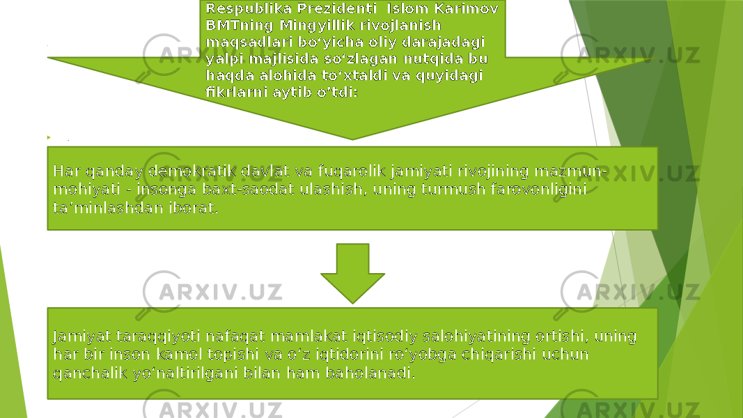 .  . Respublika Prezidenti Islom Karimov BMTning Mingyillik rivojlanish maqsadlari bo‘yicha oliy darajadagi yalpi majlisida so‘zlagan nutqida bu haqda alohida to‘xtaldi va quyidagi fikrlarni aytib o’tdi: Har qanday demokratik davlat va fuqarolik jamiyati rivojining mazmun- mohiyati - insonga baxt-saodat ulashish, uning turmush farovonligini ta’minlashdan iborat. Jamiyat taraqqiyoti nafaqat mamlakat iqtisodiy salohiyatining ortishi, uning har bir inson kamol topishi va o‘z iqtidorini ro‘yobga chiqarishi uchun qanchalik yo‘naltirilgani bilan ham baholanadi. 