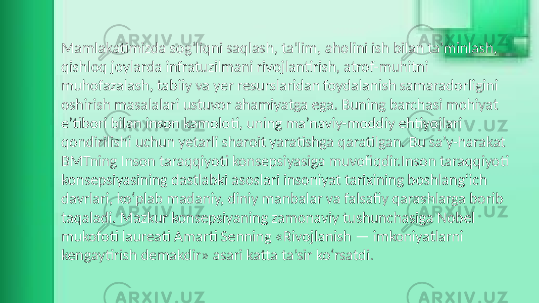 Mamlakatimizda sog‘liqni saqlash, ta’lim, aholini ish bilan ta’minlash, qishloq joylarda infratuzilmani rivojlantirish, atrof-muhitni muhofazalash, tabiiy va yer resurslaridan foydalanish samaradorligini oshirish masalalari ustuvor ahamiyatga ega. Buning barchasi mohiyat e’tibori bilan inson kamoloti, uning ma’naviy-moddiy ehtiyojlari qondirilishi uchun yetarli sharoit yaratishga qaratilgan. Bu sa’y-harakat BMTning Inson taraqqiyoti konsepsiyasiga muvofiqdir.Inson taraqqiyoti konsepsiyasining dastlabki asoslari insoniyat tarixining boshlang‘ich davrlari, ko‘plab madaniy, diniy manbalar va falsafiy qarashlarga borib taqaladi. Mazkur konsepsiyaning zamonaviy tushunchasiga Nobel mukofoti laureati Amarti Senning «Rivojlanish — imkoniyatlarni kengaytirish demakdir» asari katta ta’sir ko‘rsatdi. 