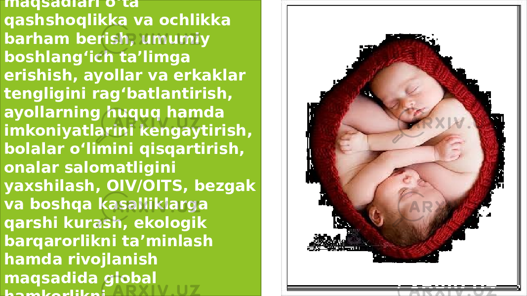 .  .Global Ming yillik rivojlanish maqsadlari o‘ta qashshoqlikka va ochlikka barham berish, umumiy boshlang‘ich ta’limga erishish, ayollar va erkaklar tengligini rag‘batlantirish, ayollarning huquq hamda imkoniyatlarini kengaytirish, bolalar o‘limini qisqartirish, onalar salomatligini yaxshilash, OIV/OITS, bezgak va boshqa kasalliklarga qarshi kurash, ekologik barqarorlikni ta’minlash hamda rivojlanish maqsadida global hamkorlikni shakllantirishdan iboratdir. 